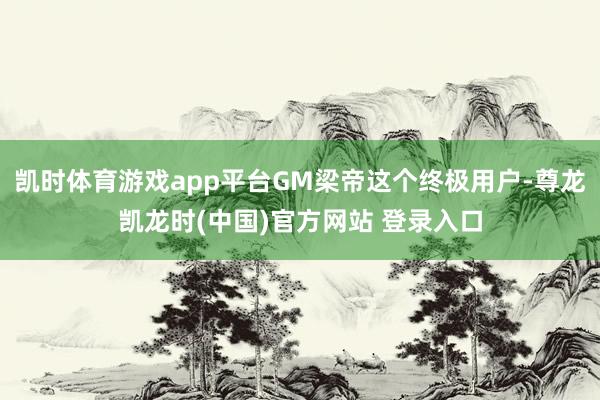 凯时体育游戏app平台GM梁帝这个终极用户-尊龙凯龙时(中国)官方网站 登录入口