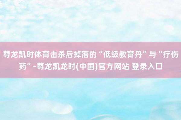 尊龙凯时体育击杀后掉落的“低级教育丹”与“疗伤药”-尊龙凯龙时(中国)官方网站 登录入口
