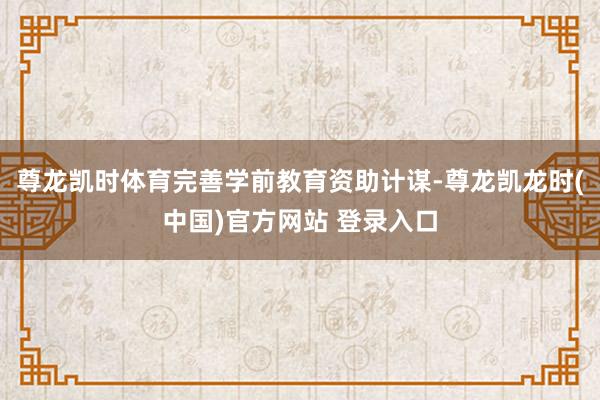尊龙凯时体育完善学前教育资助计谋-尊龙凯龙时(中国)官方网站 登录入口