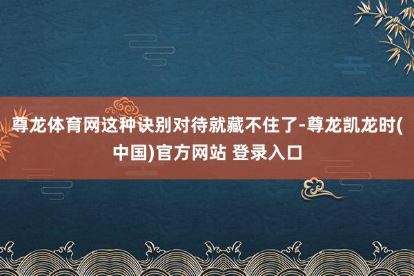 尊龙体育网这种诀别对待就藏不住了-尊龙凯龙时(中国)官方网站 登录入口
