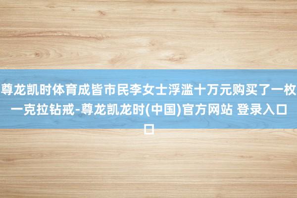 尊龙凯时体育成皆市民李女士浮滥十万元购买了一枚一克拉钻戒-尊龙凯龙时(中国)官方网站 登录入口