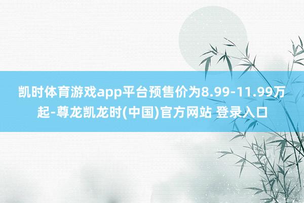 凯时体育游戏app平台预售价为8.99-11.99万起-尊龙凯龙时(中国)官方网站 登录入口