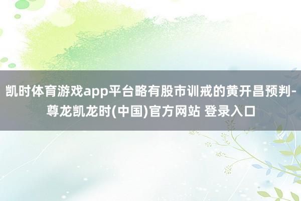 凯时体育游戏app平台略有股市训戒的黄开昌预判-尊龙凯龙时(中国)官方网站 登录入口