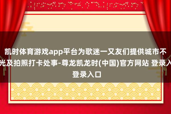 凯时体育游戏app平台为歌迷一又友们提供城市不雅光及拍照打卡处事-尊龙凯龙时(中国)官方网站 登录入口