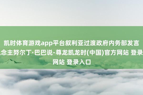 凯时体育游戏app平台叙利亚过渡政府内务部发言东说念主努尔丁·巴巴说-尊龙凯龙时(中国)官方网站 登录入口