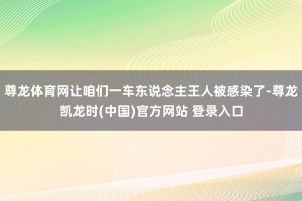 尊龙体育网让咱们一车东说念主王人被感染了-尊龙凯龙时(中国)官方网站 登录入口
