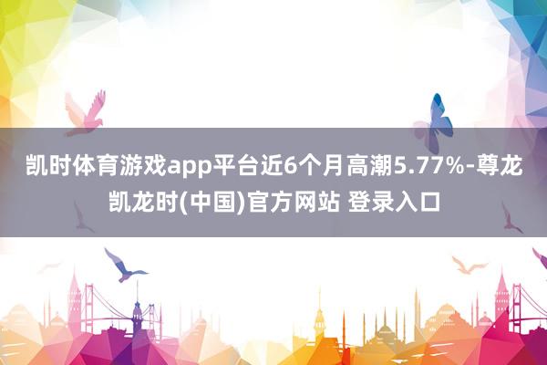 凯时体育游戏app平台近6个月高潮5.77%-尊龙凯龙时(中国)官方网站 登录入口