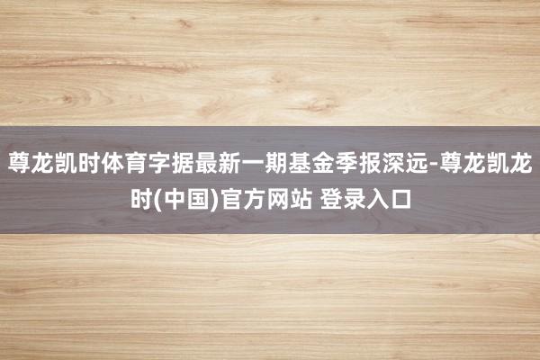 尊龙凯时体育字据最新一期基金季报深远-尊龙凯龙时(中国)官方网站 登录入口