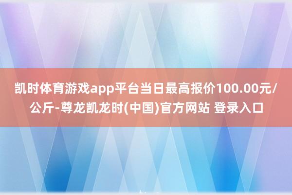 凯时体育游戏app平台当日最高报价100.00元/公斤-尊龙凯龙时(中国)官方网站 登录入口