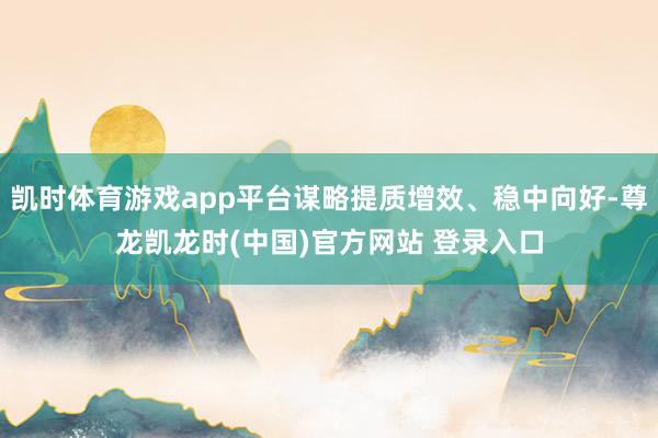 凯时体育游戏app平台谋略提质增效、稳中向好-尊龙凯龙时(中国)官方网站 登录入口