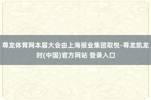 尊龙体育网本届大会由上海报业集团取悦-尊龙凯龙时(中国)官方网站 登录入口