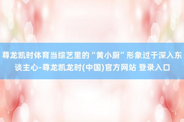尊龙凯时体育当综艺里的“黄小厨”形象过于深入东谈主心-尊龙凯龙时(中国)官方网站 登录入口
