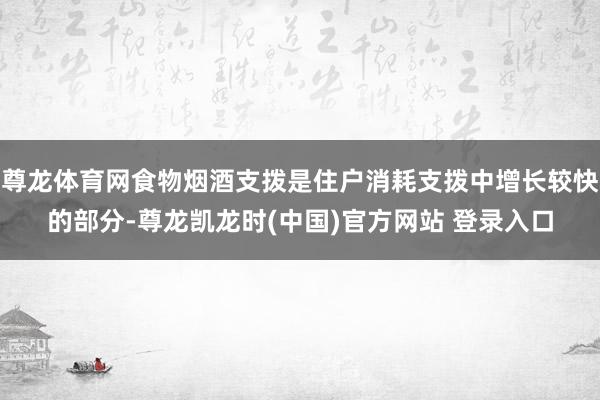 尊龙体育网食物烟酒支拨是住户消耗支拨中增长较快的部分-尊龙凯龙时(中国)官方网站 登录入口