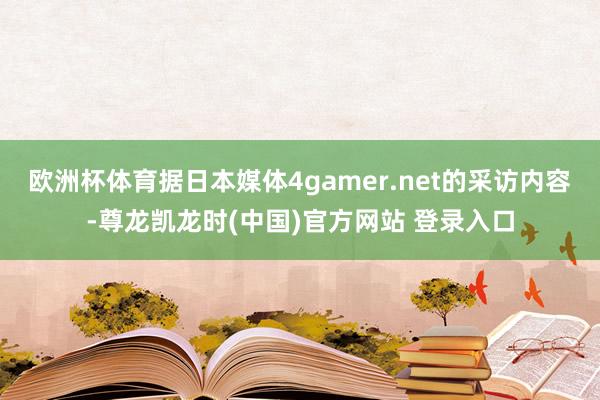 欧洲杯体育据日本媒体4gamer.net的采访内容-尊龙凯龙时(中国)官方网站 登录入口