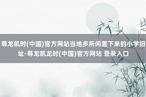 尊龙凯时(中国)官方网站当地多所闲置下来的小学旧址-尊龙凯龙时(中国)官方网站 登录入口