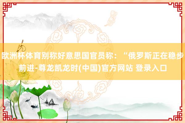 欧洲杯体育别称好意思国官员称：“俄罗斯正在稳步前进-尊龙凯龙时(中国)官方网站 登录入口