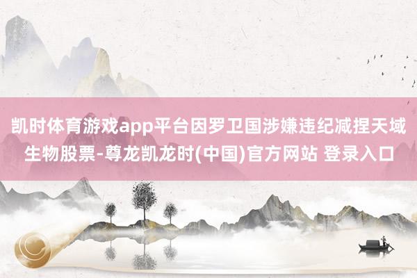 凯时体育游戏app平台因罗卫国涉嫌违纪减捏天域生物股票-尊龙凯龙时(中国)官方网站 登录入口