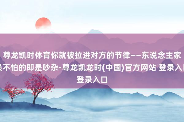 尊龙凯时体育你就被拉进对方的节律——东说念主家最不怕的即是吵杂-尊龙凯龙时(中国)官方网站 登录入口