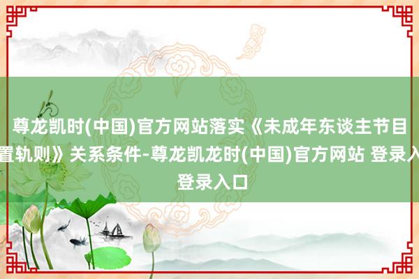 尊龙凯时(中国)官方网站落实《未成年东谈主节目措置轨则》关系条件-尊龙凯龙时(中国)官方网站 登录入口
