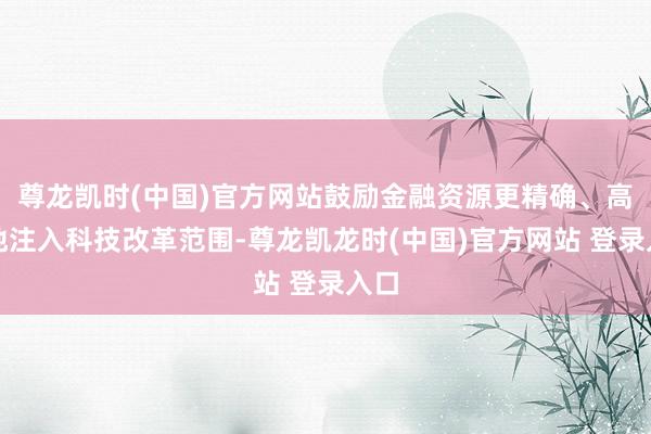 尊龙凯时(中国)官方网站鼓励金融资源更精确、高效地注入科技改革范围-尊龙凯龙时(中国)官方网站 登录入口