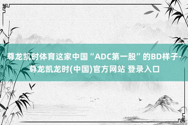 尊龙凯时体育这家中国“ADC第一股”的BD样子-尊龙凯龙时(中国)官方网站 登录入口