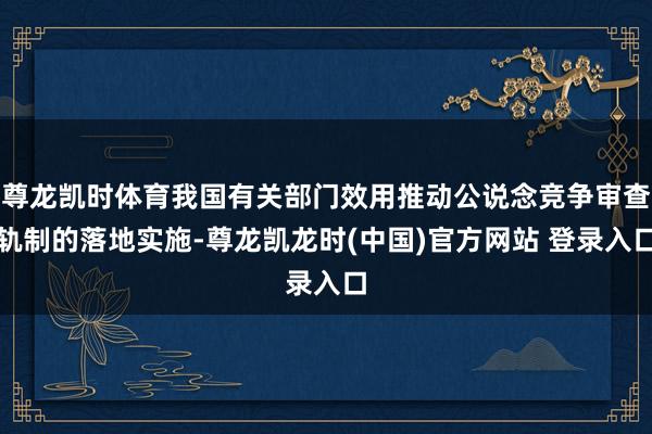 尊龙凯时体育我国有关部门效用推动公说念竞争审查轨制的落地实施-尊龙凯龙时(中国)官方网站 登录入口