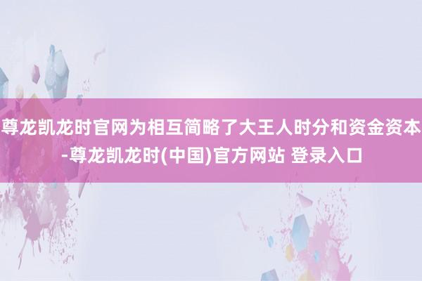 尊龙凯龙时官网为相互简略了大王人时分和资金资本-尊龙凯龙时(中国)官方网站 登录入口