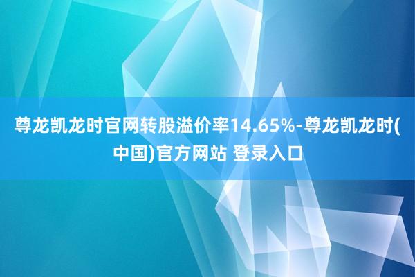 尊龙凯龙时官网转股溢价率14.65%-尊龙凯龙时(中国)官方网站 登录入口