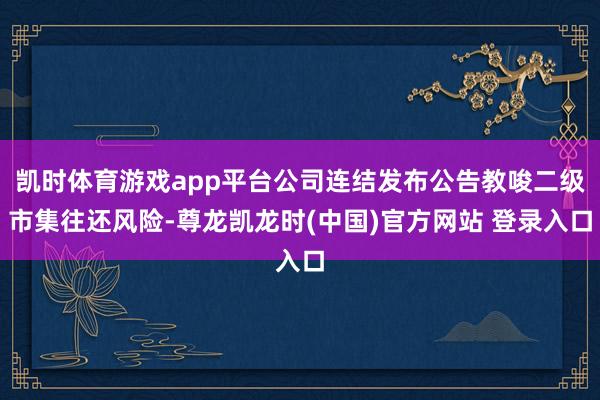 凯时体育游戏app平台公司连结发布公告教唆二级市集往还风险-尊龙凯龙时(中国)官方网站 登录入口