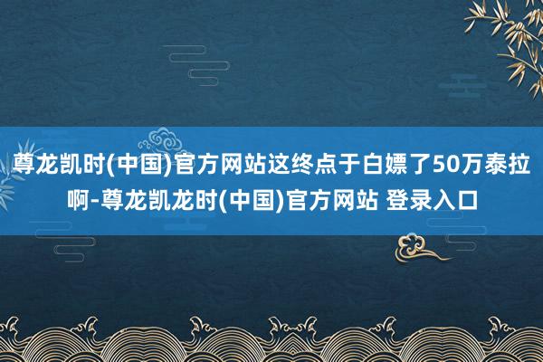 尊龙凯时(中国)官方网站这终点于白嫖了50万泰拉啊-尊龙凯龙时(中国)官方网站 登录入口