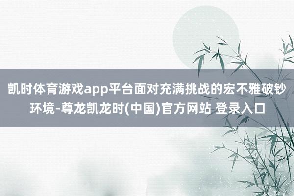 凯时体育游戏app平台面对充满挑战的宏不雅破钞环境-尊龙凯龙时(中国)官方网站 登录入口