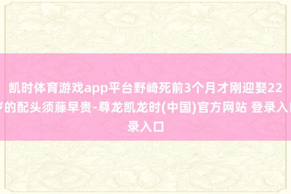 凯时体育游戏app平台野崎死前3个月才刚迎娶22岁的配头须藤早贵-尊龙凯龙时(中国)官方网站 登录入口