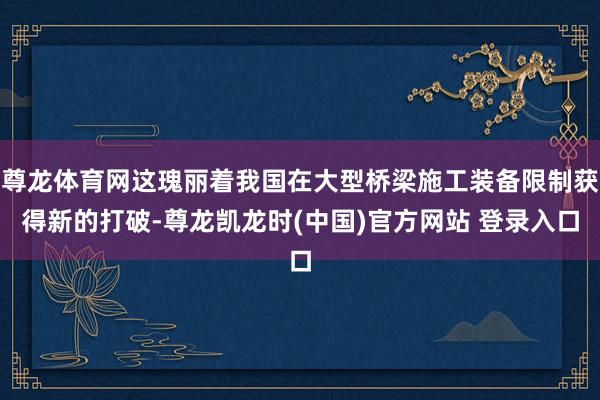 尊龙体育网这瑰丽着我国在大型桥梁施工装备限制获得新的打破-尊龙凯龙时(中国)官方网站 登录入口