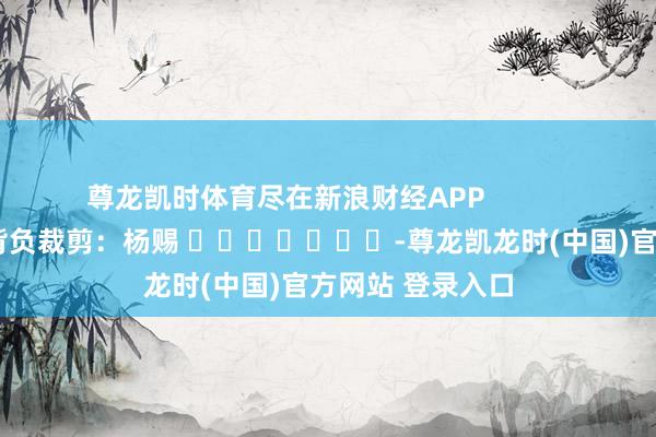 尊龙凯时体育尽在新浪财经APP            						背负裁剪：杨赐 							-尊龙凯龙时(中国)官方网站 登录入口
