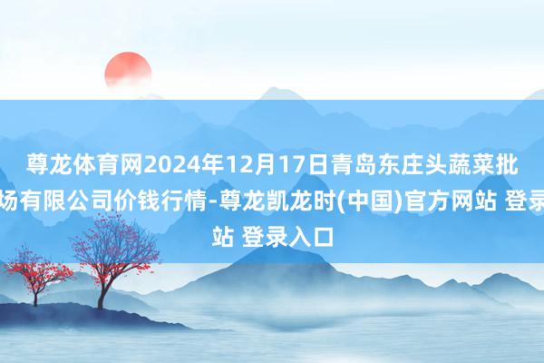 尊龙体育网2024年12月17日青岛东庄头蔬菜批发商场有限公司价钱行情-尊龙凯龙时(中国)官方网站 登录入口