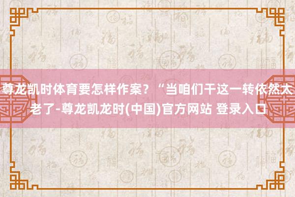 尊龙凯时体育要怎样作案？“当咱们干这一转依然太老了-尊龙凯龙时(中国)官方网站 登录入口