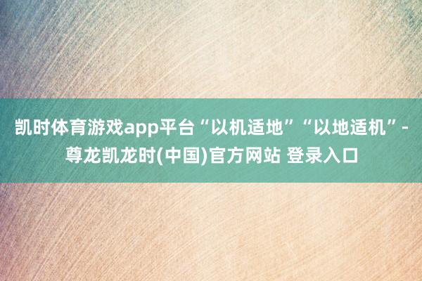 凯时体育游戏app平台“以机适地”“以地适机”-尊龙凯龙时(中国)官方网站 登录入口