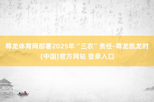 尊龙体育网部署2025年“三农”责任-尊龙凯龙时(中国)官方网站 登录入口