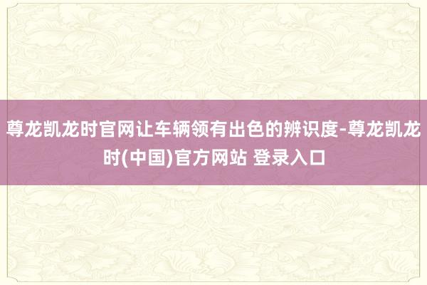 尊龙凯龙时官网让车辆领有出色的辨识度-尊龙凯龙时(中国)官方网站 登录入口
