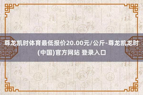 尊龙凯时体育最低报价20.00元/公斤-尊龙凯龙时(中国)官方网站 登录入口