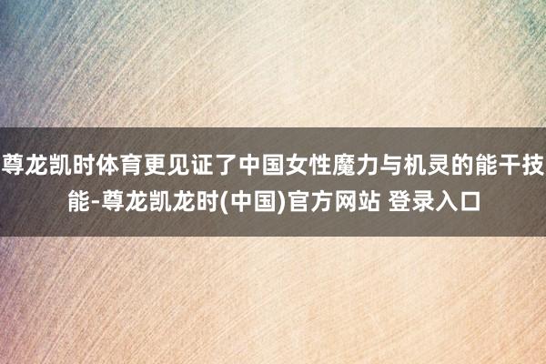 尊龙凯时体育更见证了中国女性魔力与机灵的能干技能-尊龙凯龙时(中国)官方网站 登录入口