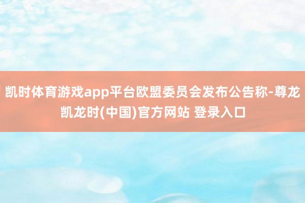 凯时体育游戏app平台欧盟委员会发布公告称-尊龙凯龙时(中国)官方网站 登录入口