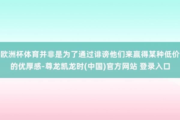 欧洲杯体育并非是为了通过诽谤他们来赢得某种低价的优厚感-尊龙凯龙时(中国)官方网站 登录入口