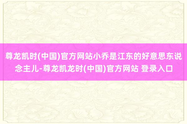 尊龙凯时(中国)官方网站小乔是江东的好意思东说念主儿-尊龙凯龙时(中国)官方网站 登录入口