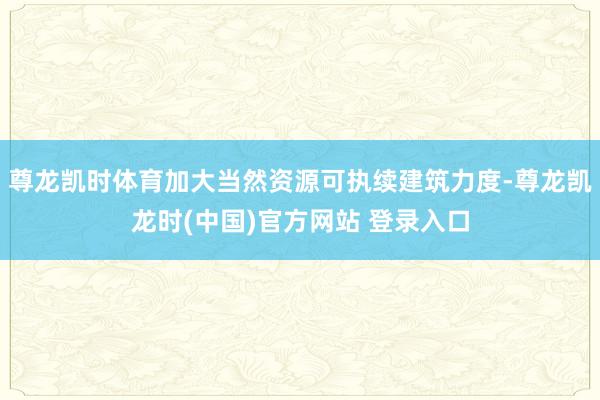尊龙凯时体育加大当然资源可执续建筑力度-尊龙凯龙时(中国)官方网站 登录入口