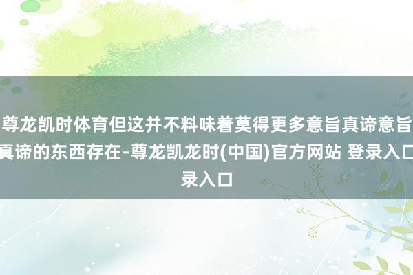 尊龙凯时体育但这并不料味着莫得更多意旨真谛意旨真谛的东西存在-尊龙凯龙时(中国)官方网站 登录入口