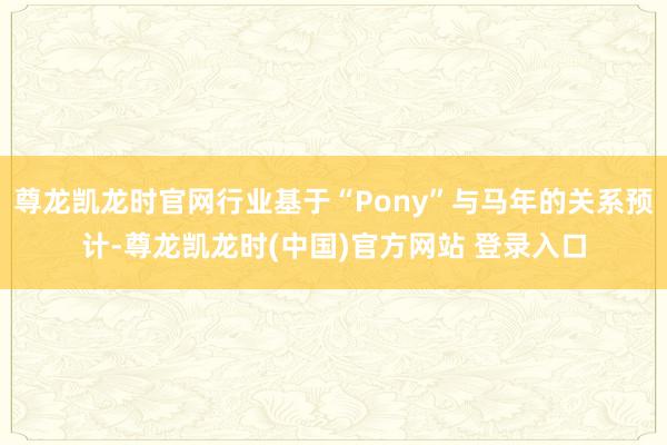 尊龙凯龙时官网行业基于“Pony”与马年的关系预计-尊龙凯龙时(中国)官方网站 登录入口