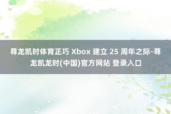尊龙凯时体育正巧 Xbox 建立 25 周年之际-尊龙凯龙时(中国)官方网站 登录入口