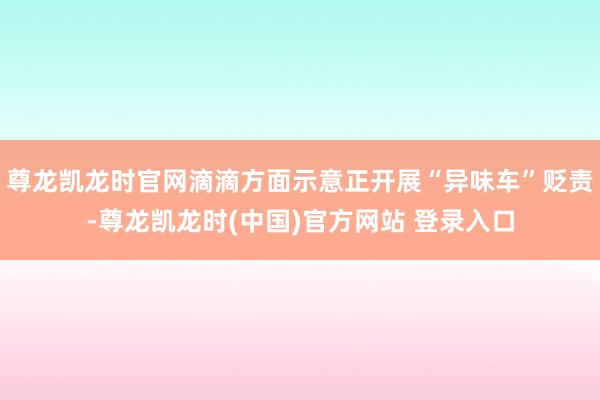 尊龙凯龙时官网滴滴方面示意正开展“异味车”贬责-尊龙凯龙时(中国)官方网站 登录入口