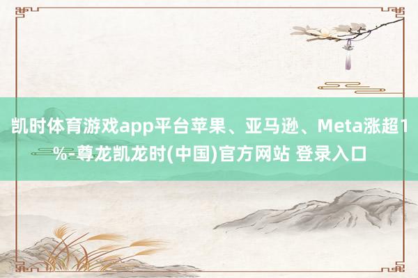 凯时体育游戏app平台苹果、亚马逊、Meta涨超1%-尊龙凯龙时(中国)官方网站 登录入口